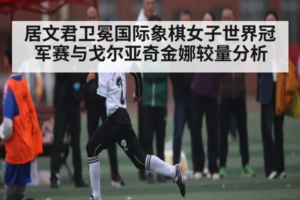居文君卫冕国际象棋女子世界冠军赛与戈尔亚奇金娜较量分析