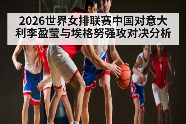 2026世界女排联赛中国对意大利李盈莹与埃格努强攻对决分析