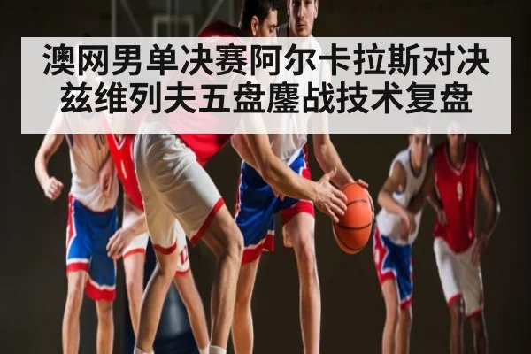 澳网男单决赛阿尔卡拉斯对决兹维列夫五盘鏖战技术复盘